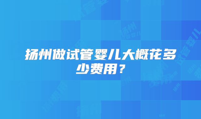 扬州做试管婴儿大概花多少费用？