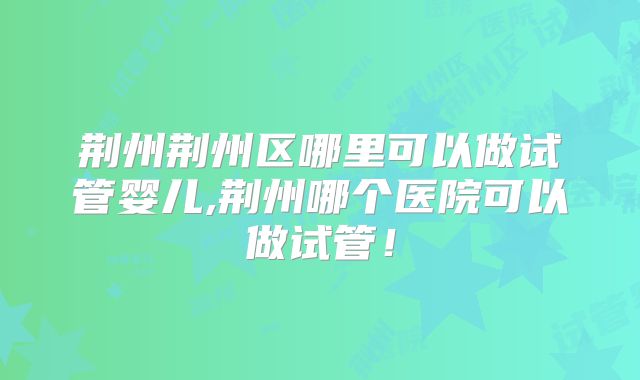 荆州荆州区哪里可以做试管婴儿,荆州哪个医院可以做试管！