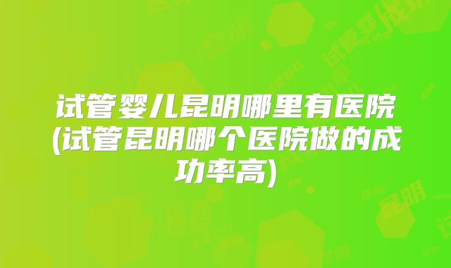 试管婴儿昆明哪里有医院(试管昆明哪个医院做的成功率高)