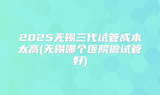2025无锡三代试管成本太高(无锡哪个医院做试管好)