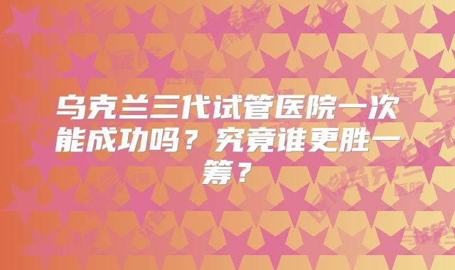 乌克兰三代试管医院一次能成功吗？究竟谁更胜一筹？