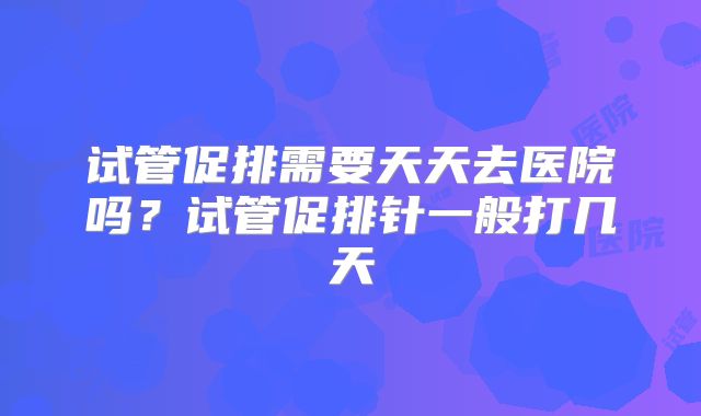 试管促排需要天天去医院吗？试管促排针一般打几天