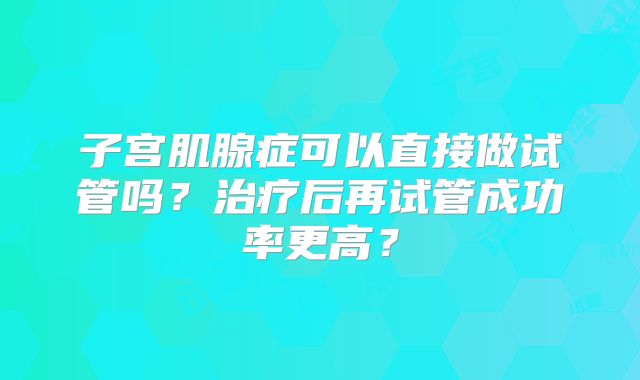 子宫肌腺症可以直接做试管吗?治疗后再试管成功率更高?
