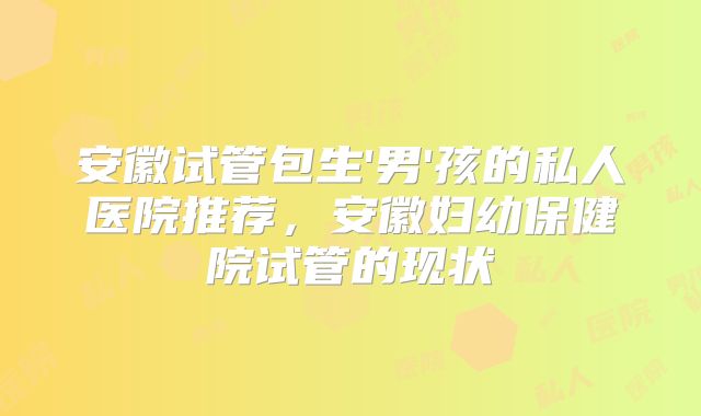 安徽试管包生'男'孩的私人医院推荐，安徽妇幼保健院试管的现状