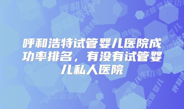 呼和浩特试管婴儿医院成功率排名，有没有试管婴儿私人医院
