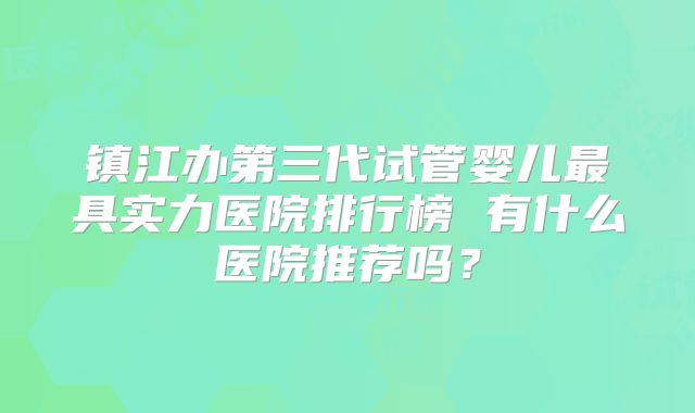 镇江办第三代试管婴儿最具实力医院排行榜 有什么医院推荐吗?