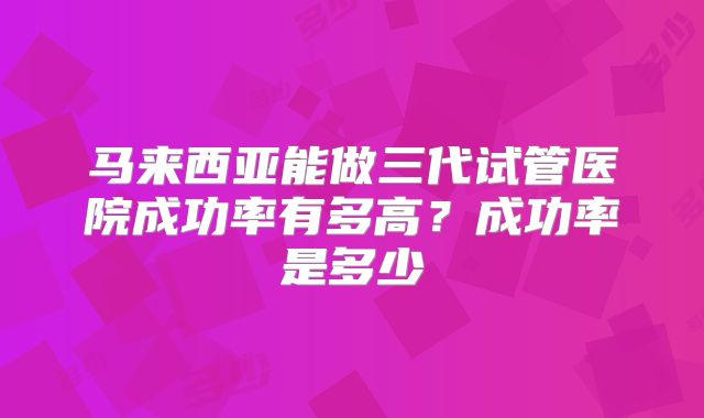 马来西亚能做三代试管医院成功率有多高？成功率是多少