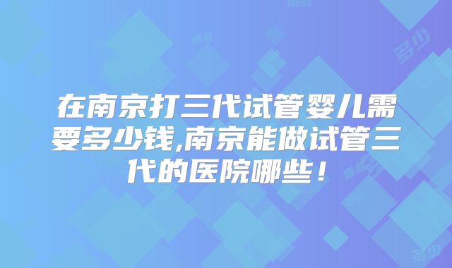 在南京打三代试管婴儿需要多少钱,南京能做试管三代的医院哪些！
