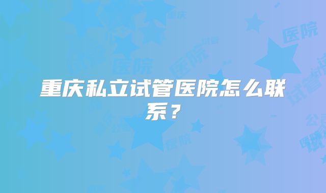 重庆私立试管医院怎么联系?