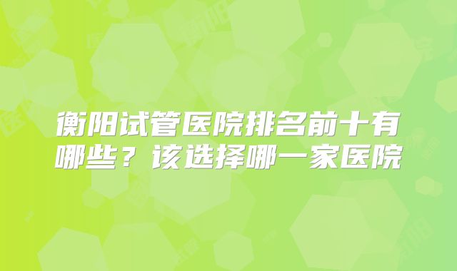 衡阳试管医院排名前十有哪些？该选择哪一家医院