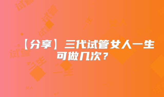 【分享】三代试管女人一生可做几次？