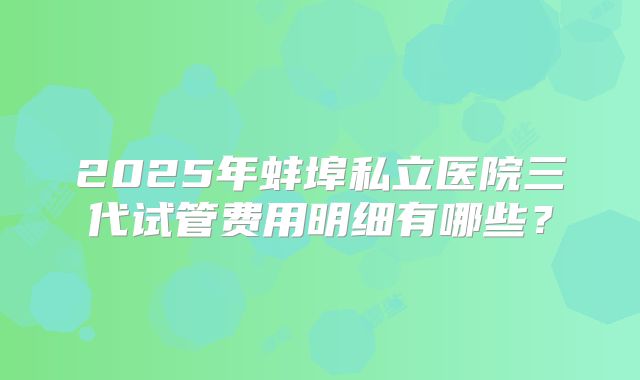 2025年蚌埠私立医院三代试管费用明细有哪些？