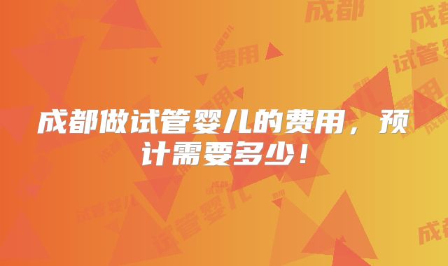 成都做试管婴儿的费用,预计需要多少!