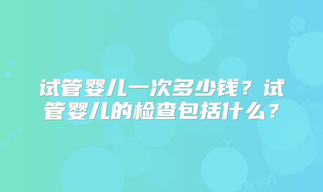 试管婴儿一次多少钱？试管婴儿的检查包括什么？