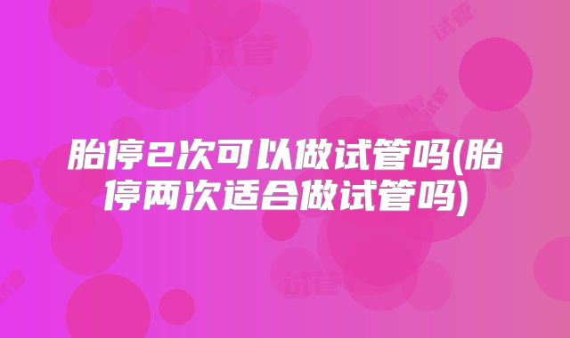 胎停2次可以做试管吗(胎停两次适合做试管吗)