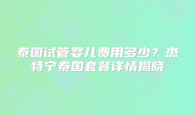 泰国试管婴儿费用多少?杰特宁泰国套餐详情揭晓
