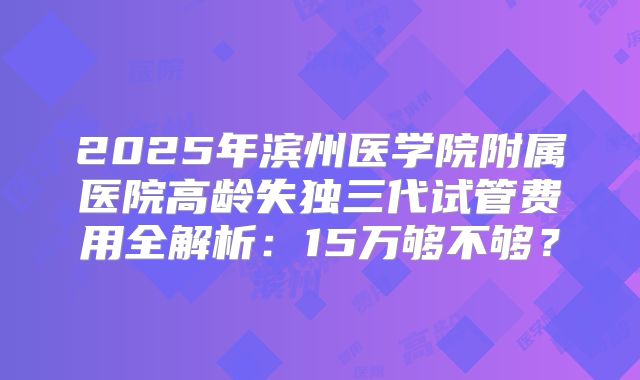 2025年滨州医学院附属医院高龄失独三代试管费用全解析：15万够不够？