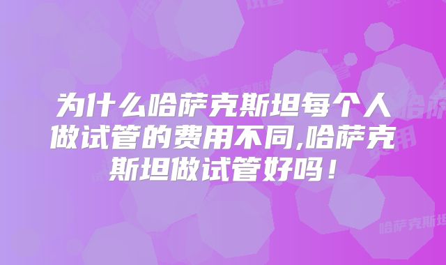为什么哈萨克斯坦每个人做试管的费用不同,哈萨克斯坦做试管好吗！