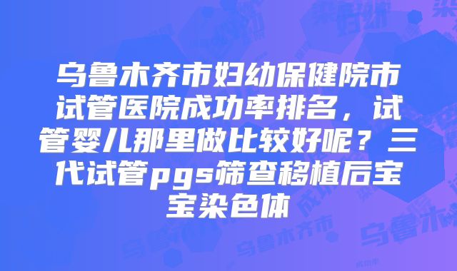 乌鲁木齐市妇幼保健院市试管医院成功率排名，试管婴儿那里做比较好呢？三代试管pgs筛查移植后宝宝染色体