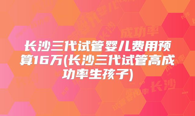 长沙三代试管婴儿费用预算16万(长沙三代试管高成功率生孩子)