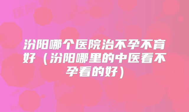 汾阳哪个医院治不孕不育好（汾阳哪里的中医看不孕看的好）