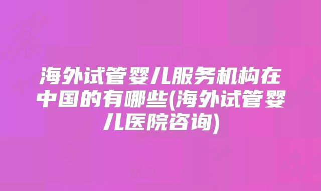 海外试管婴儿服务机构在中国的有哪些(海外试管婴儿医院咨询)