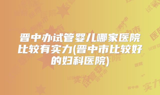 晋中办试管婴儿哪家医院比较有实力(晋中市比较好的妇科医院)