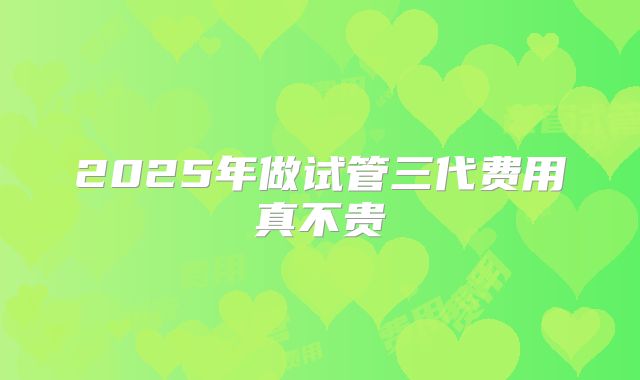 2025年做试管三代费用真不贵