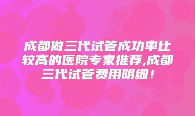 成都做三代试管成功率比较高的医院专家推荐,成都三代试管费用明细！