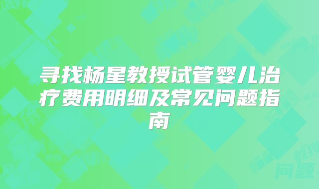 寻找杨星教授试管婴儿治疗费用明细及常见问题指南