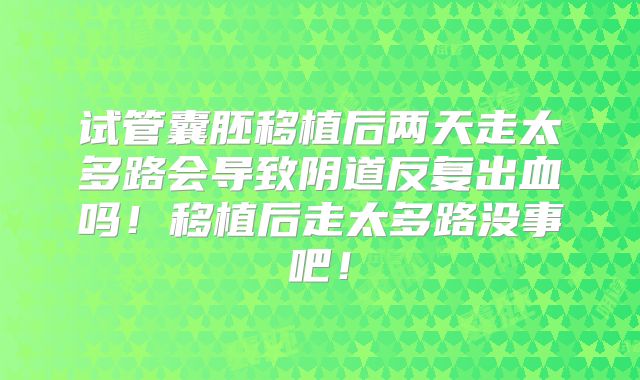 试管囊胚移植后两天走太多路会导致阴道反复出血吗！移植后走太多路没事吧！