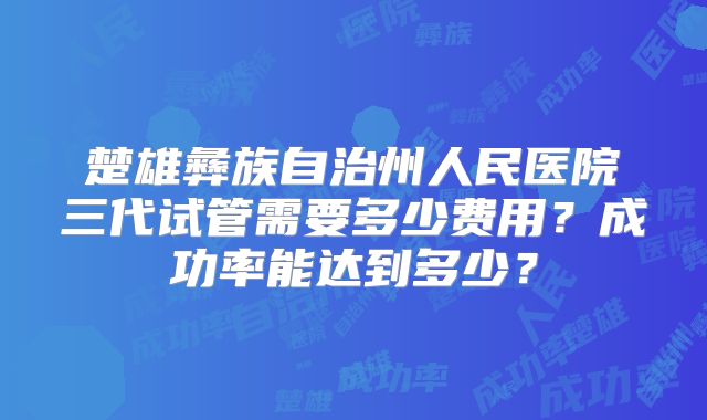 楚雄彝族自治州人民医院三代试管需要多少费用？成功率能达到多少？