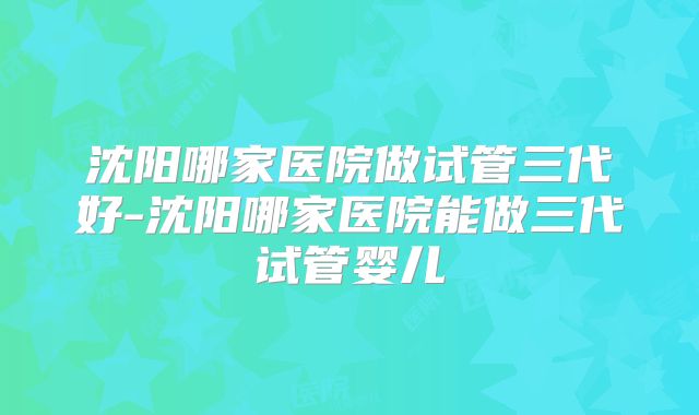 沈阳哪家医院做试管三代好-沈阳哪家医院能做三代试管婴儿