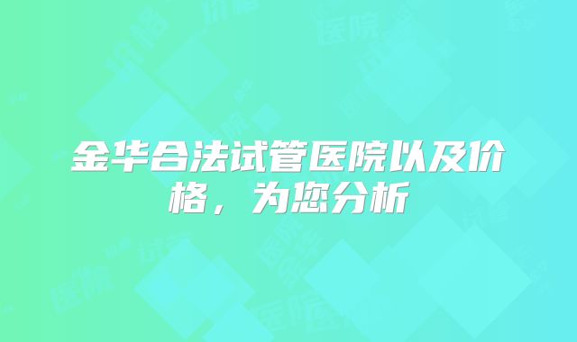 金华合法试管医院以及价格,为您分析