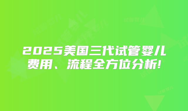 2025美国三代试管婴儿费用、流程全方位分析!