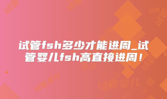 试管fsh多少才能进周_试管婴儿fsh高直接进周!