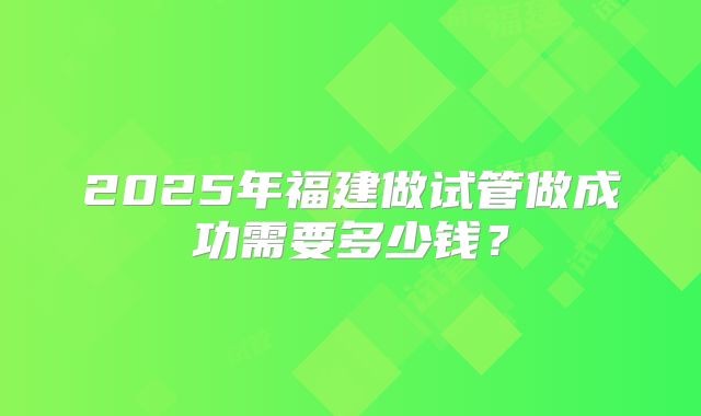 2025年福建做试管做成功需要多少钱？