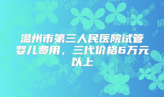 温州市第三人民医院试管婴儿费用，三代价格6万元以上