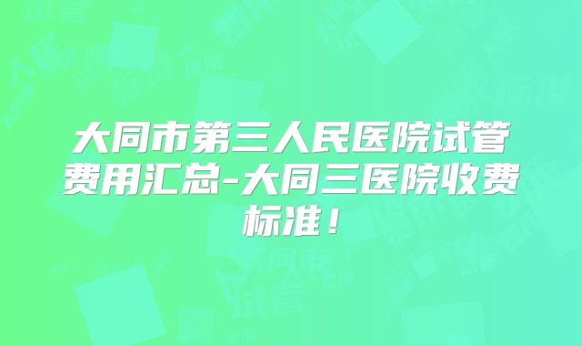 大同市第三人民医院试管费用汇总-大同三医院收费标准！