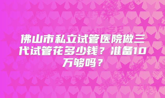 佛山市私立试管医院做三代试管花多少钱？准备10万够吗？