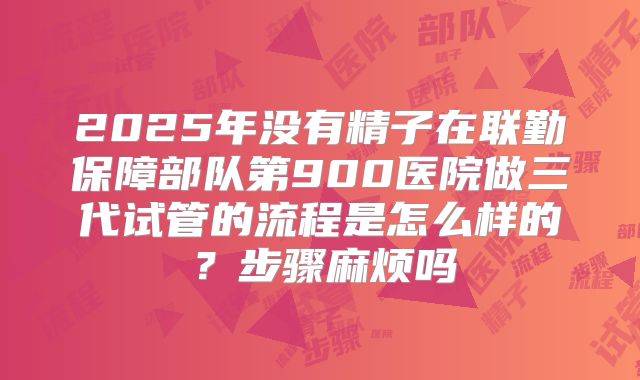 2025年没有精子在联勤保障部队第900医院做三代试管的流程是怎么样的?步骤麻烦吗