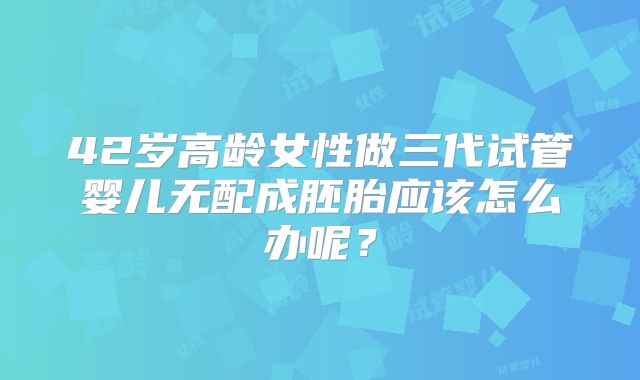 42岁高龄女性做三代试管婴儿无配成胚胎应该怎么办呢?