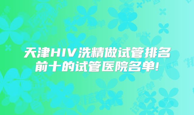 天津HIV洗精做试管排名前十的试管医院名单!