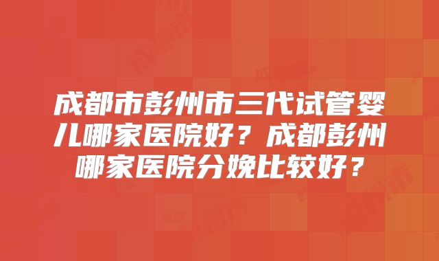 成都市彭州市三代试管婴儿哪家医院好？成都彭州哪家医院分娩比较好？