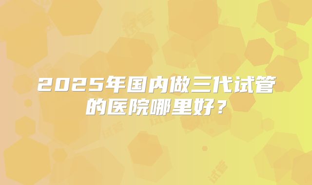 2025年国内做三代试管的医院哪里好？
