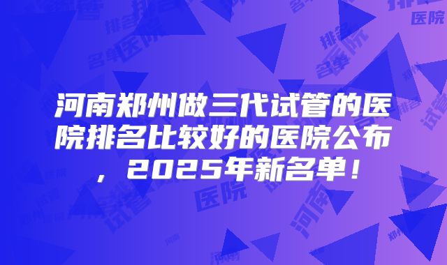 河南郑州做三代试管的医院排名比较好的医院公布，2025年新名单！