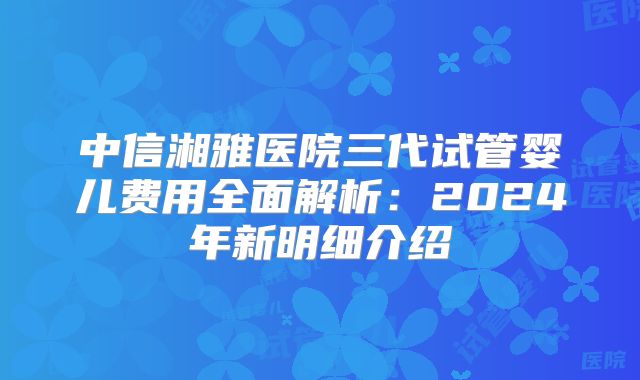中信湘雅医院三代试管婴儿费用全面解析：2024年新明细介绍