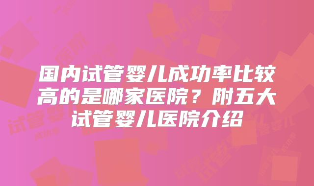国内试管婴儿成功率比较高的是哪家医院？附五大试管婴儿医院介绍