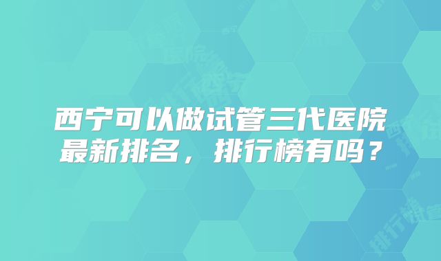 西宁可以做试管三代医院最新排名，排行榜有吗？