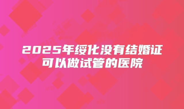 2025年绥化没有结婚证可以做试管的医院